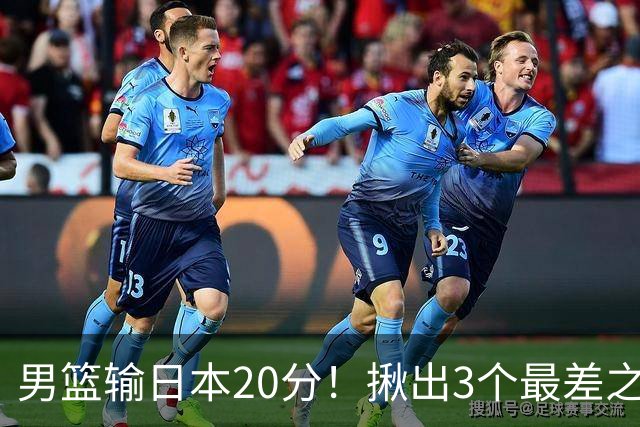 男篮输日本20分！揪出3个最差之人，坑惨了球队